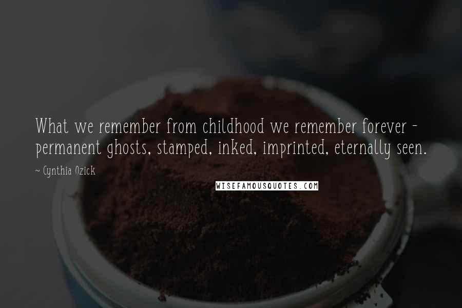 Cynthia Ozick Quotes: What we remember from childhood we remember forever - permanent ghosts, stamped, inked, imprinted, eternally seen.