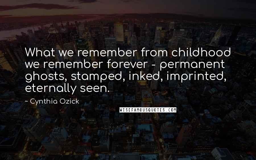 Cynthia Ozick Quotes: What we remember from childhood we remember forever - permanent ghosts, stamped, inked, imprinted, eternally seen.