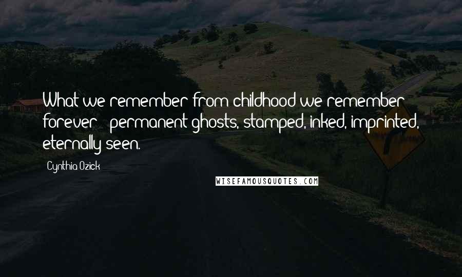 Cynthia Ozick Quotes: What we remember from childhood we remember forever - permanent ghosts, stamped, inked, imprinted, eternally seen.