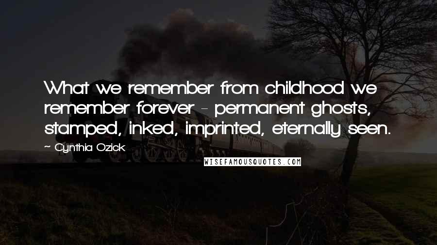 Cynthia Ozick Quotes: What we remember from childhood we remember forever - permanent ghosts, stamped, inked, imprinted, eternally seen.