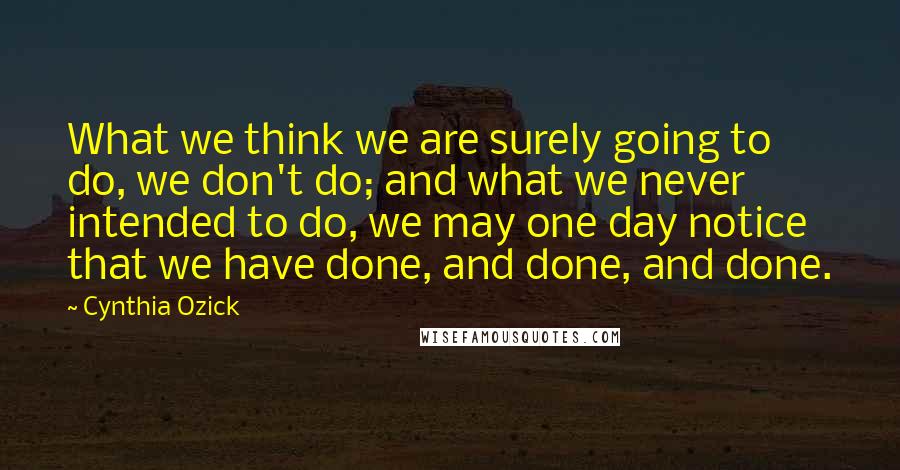 Cynthia Ozick Quotes: What we think we are surely going to do, we don't do; and what we never intended to do, we may one day notice that we have done, and done, and done.