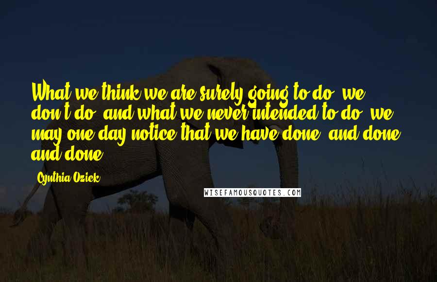 Cynthia Ozick Quotes: What we think we are surely going to do, we don't do; and what we never intended to do, we may one day notice that we have done, and done, and done.