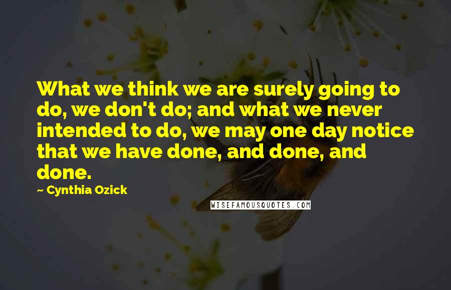 Cynthia Ozick Quotes: What we think we are surely going to do, we don't do; and what we never intended to do, we may one day notice that we have done, and done, and done.