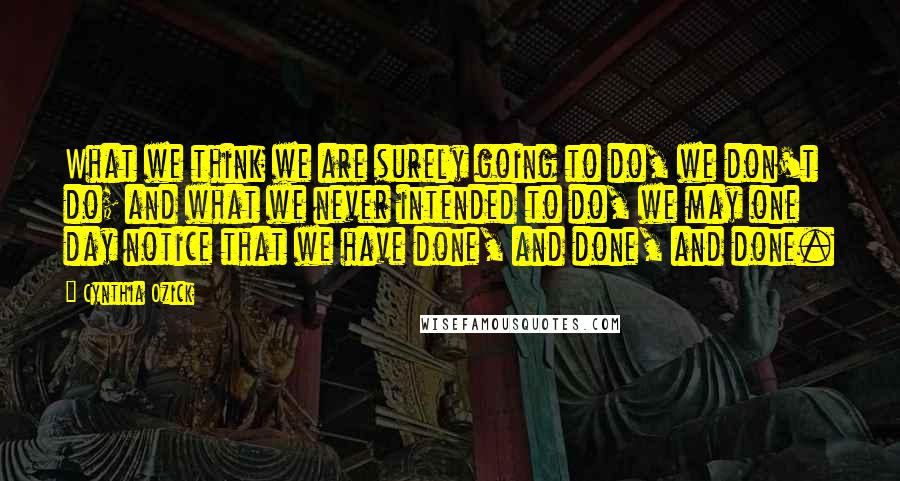 Cynthia Ozick Quotes: What we think we are surely going to do, we don't do; and what we never intended to do, we may one day notice that we have done, and done, and done.