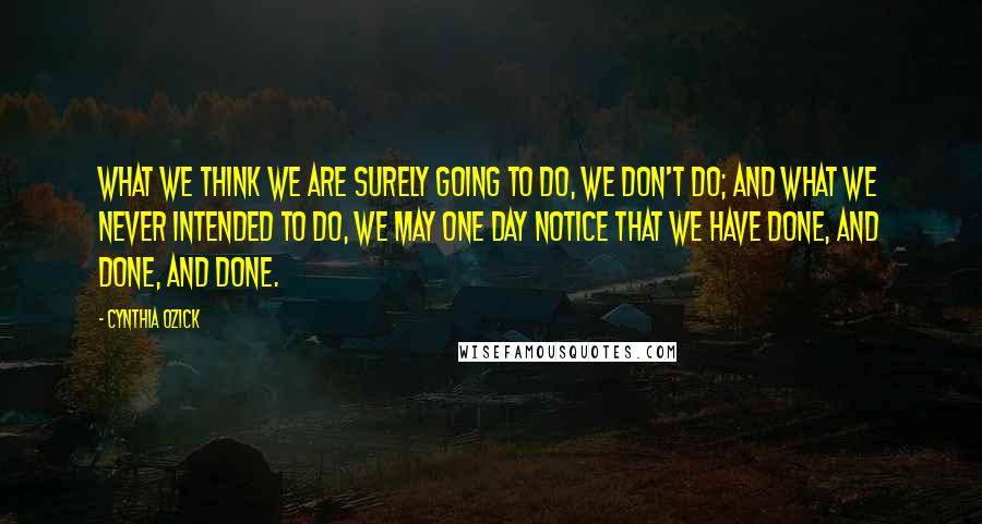 Cynthia Ozick Quotes: What we think we are surely going to do, we don't do; and what we never intended to do, we may one day notice that we have done, and done, and done.