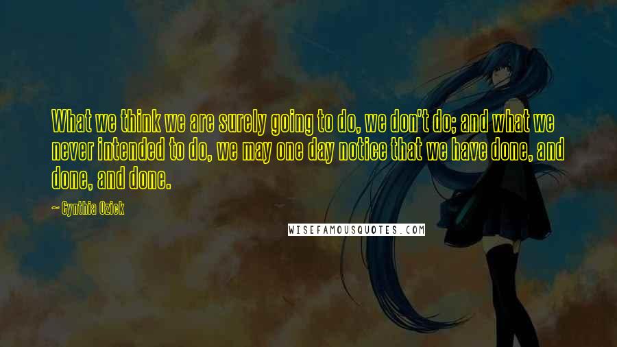 Cynthia Ozick Quotes: What we think we are surely going to do, we don't do; and what we never intended to do, we may one day notice that we have done, and done, and done.