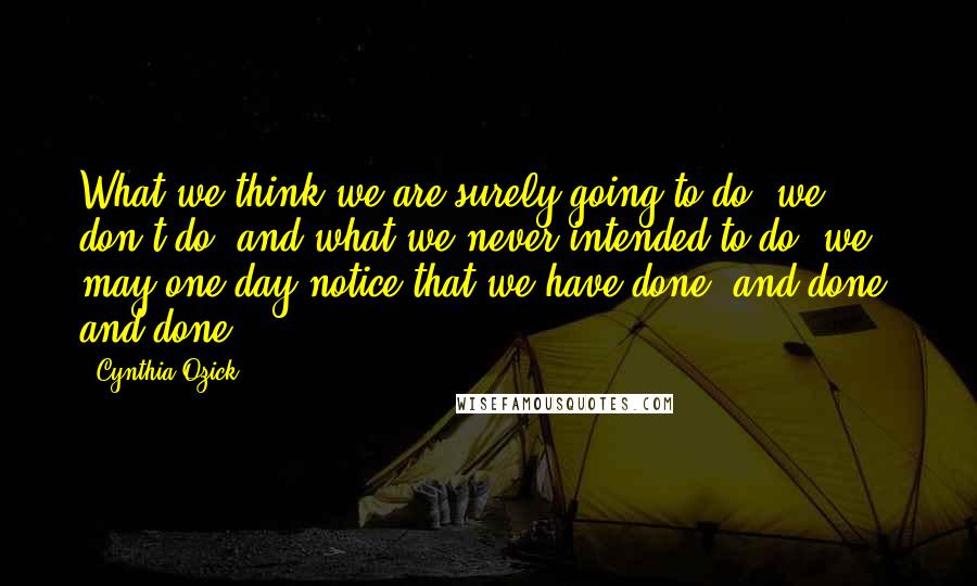 Cynthia Ozick Quotes: What we think we are surely going to do, we don't do; and what we never intended to do, we may one day notice that we have done, and done, and done.