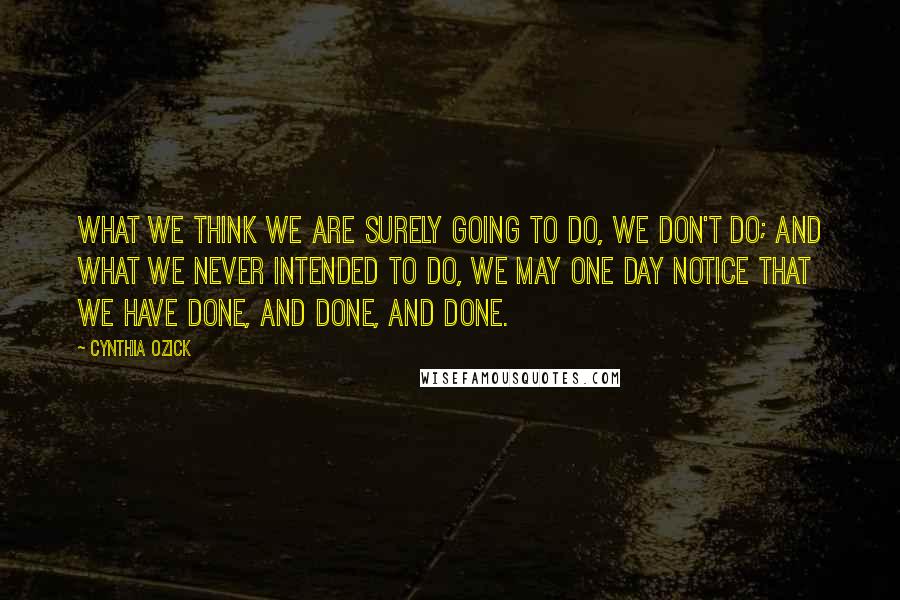 Cynthia Ozick Quotes: What we think we are surely going to do, we don't do; and what we never intended to do, we may one day notice that we have done, and done, and done.