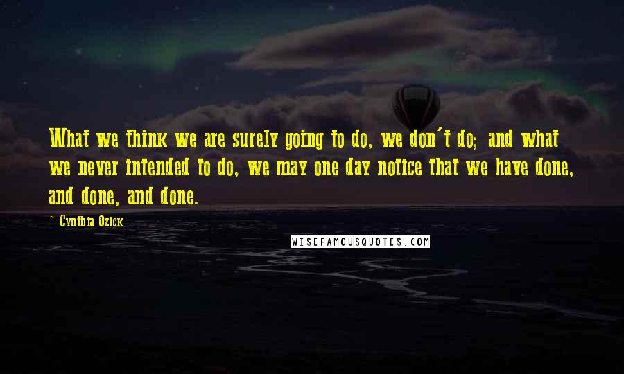 Cynthia Ozick Quotes: What we think we are surely going to do, we don't do; and what we never intended to do, we may one day notice that we have done, and done, and done.