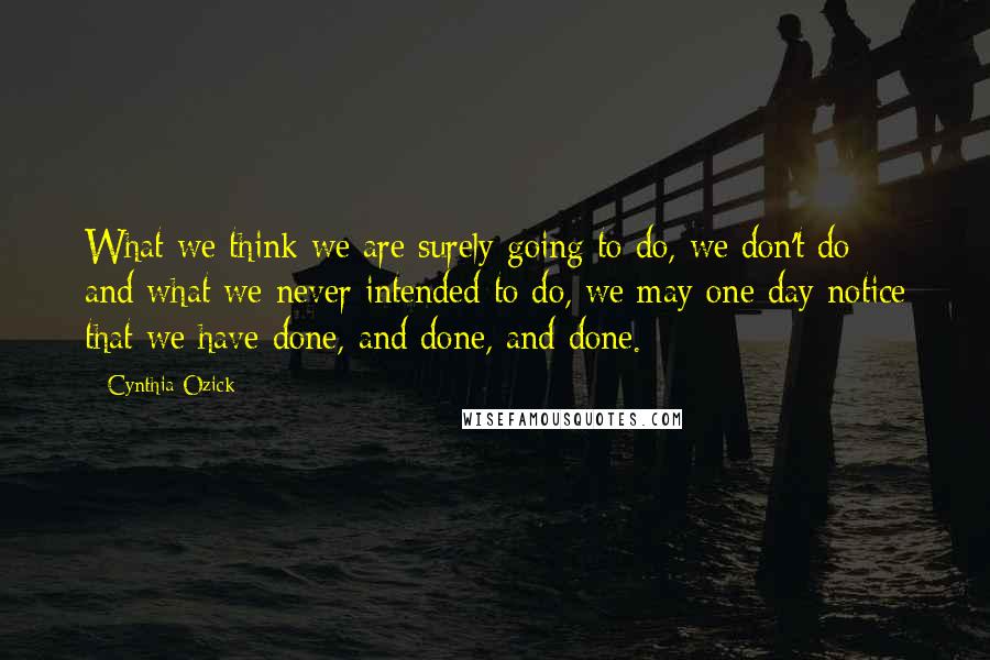 Cynthia Ozick Quotes: What we think we are surely going to do, we don't do; and what we never intended to do, we may one day notice that we have done, and done, and done.