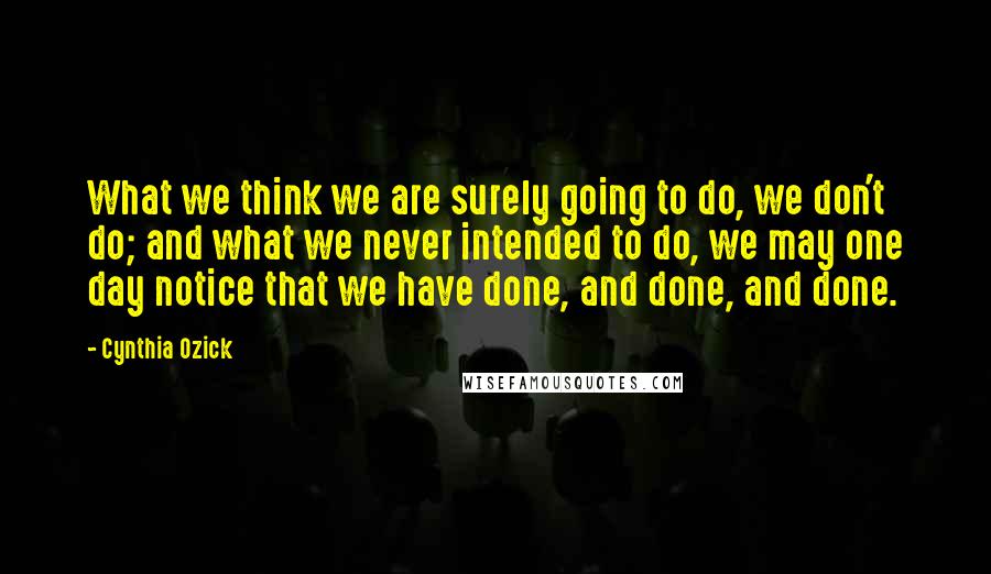 Cynthia Ozick Quotes: What we think we are surely going to do, we don't do; and what we never intended to do, we may one day notice that we have done, and done, and done.