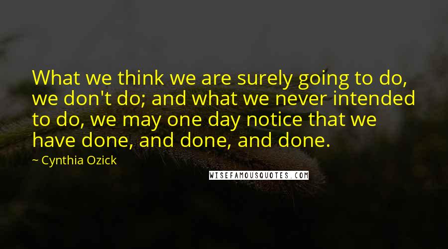 Cynthia Ozick Quotes: What we think we are surely going to do, we don't do; and what we never intended to do, we may one day notice that we have done, and done, and done.