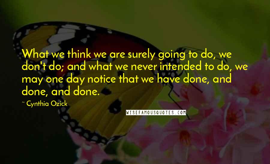 Cynthia Ozick Quotes: What we think we are surely going to do, we don't do; and what we never intended to do, we may one day notice that we have done, and done, and done.