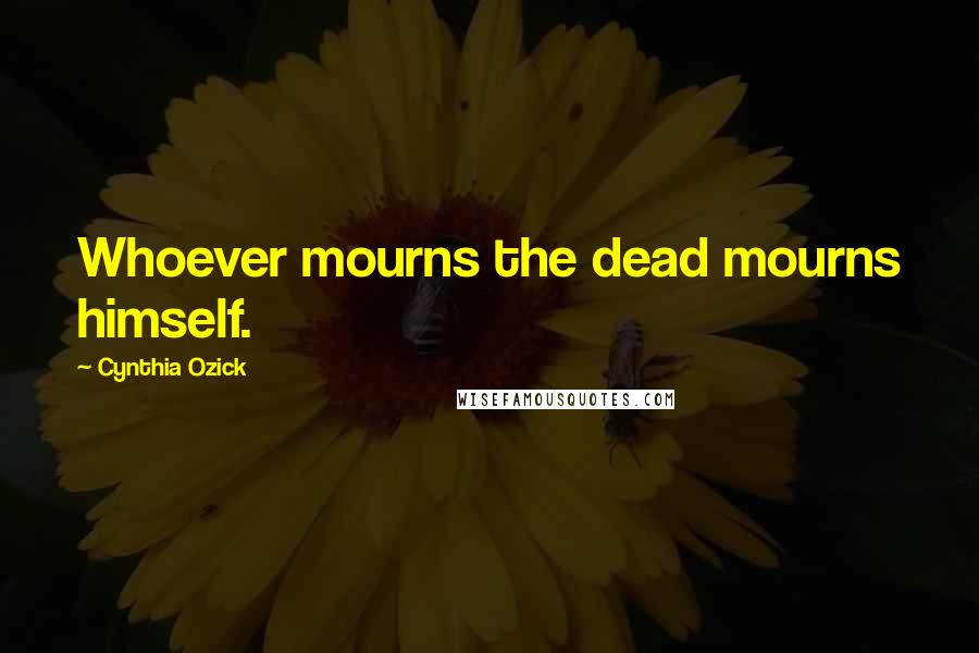 Cynthia Ozick Quotes: Whoever mourns the dead mourns himself.