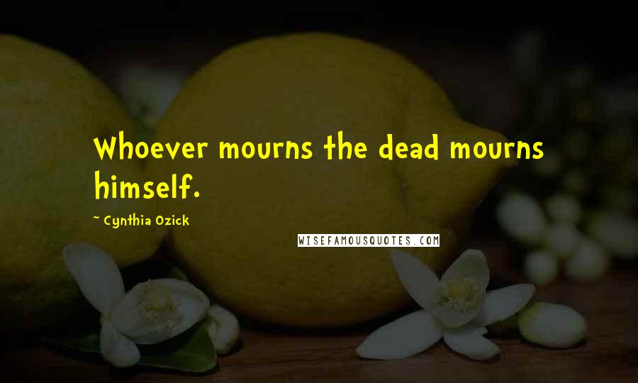 Cynthia Ozick Quotes: Whoever mourns the dead mourns himself.