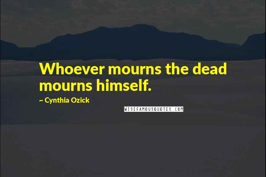 Cynthia Ozick Quotes: Whoever mourns the dead mourns himself.