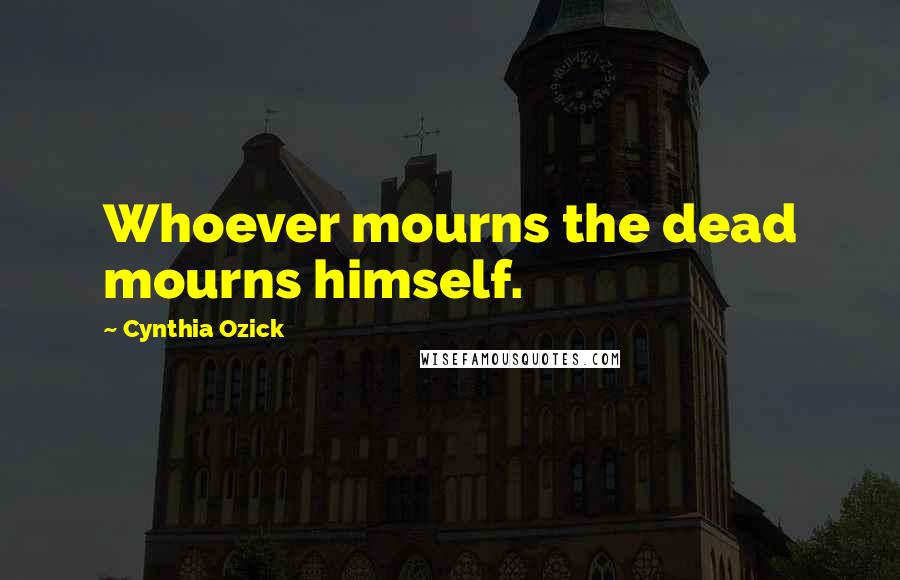 Cynthia Ozick Quotes: Whoever mourns the dead mourns himself.