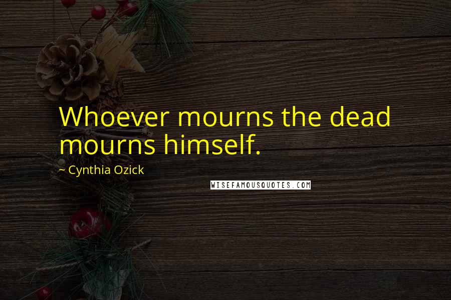 Cynthia Ozick Quotes: Whoever mourns the dead mourns himself.