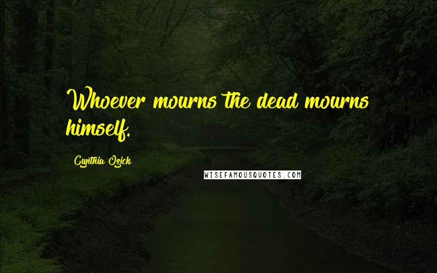 Cynthia Ozick Quotes: Whoever mourns the dead mourns himself.