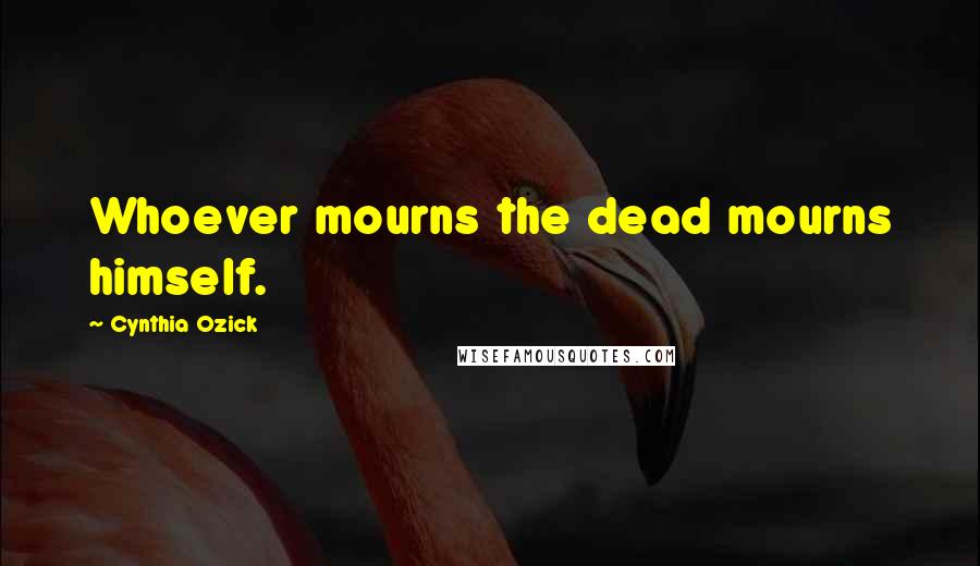 Cynthia Ozick Quotes: Whoever mourns the dead mourns himself.
