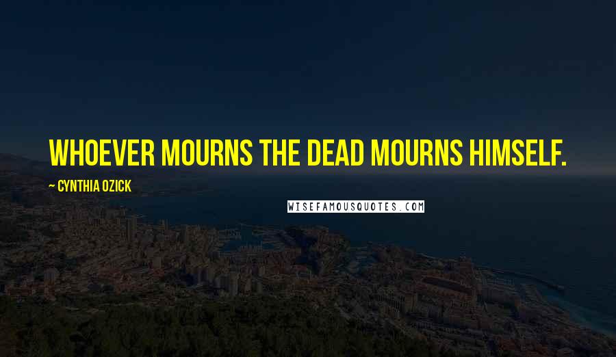 Cynthia Ozick Quotes: Whoever mourns the dead mourns himself.