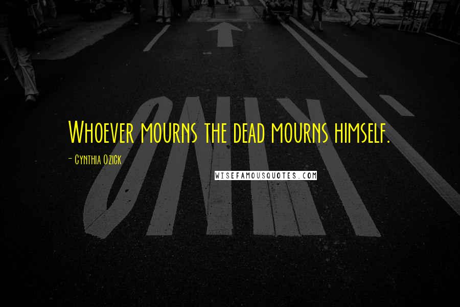 Cynthia Ozick Quotes: Whoever mourns the dead mourns himself.