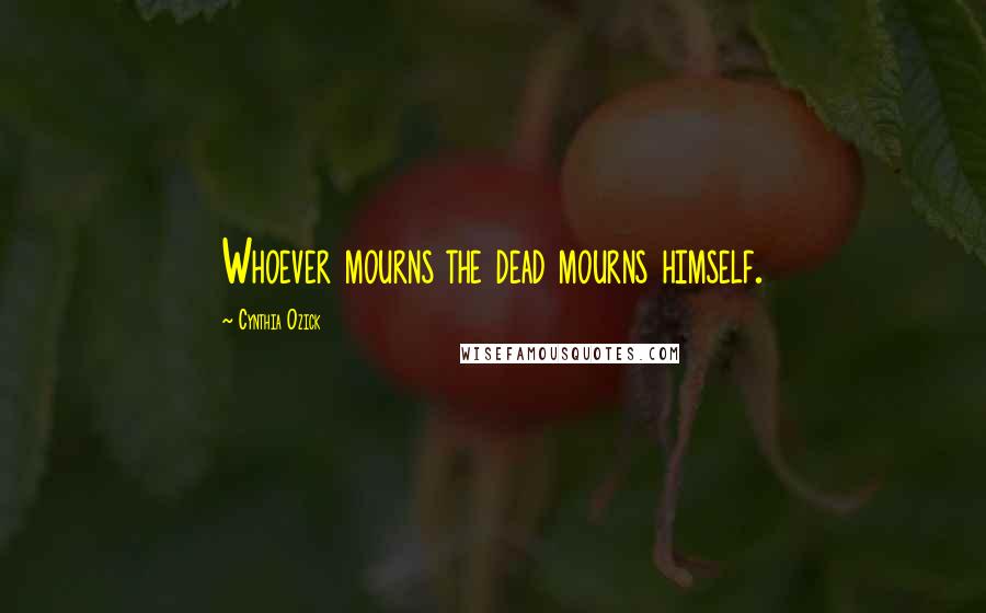 Cynthia Ozick Quotes: Whoever mourns the dead mourns himself.