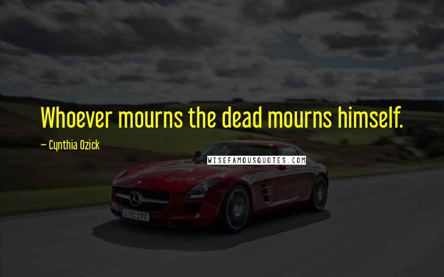 Cynthia Ozick Quotes: Whoever mourns the dead mourns himself.