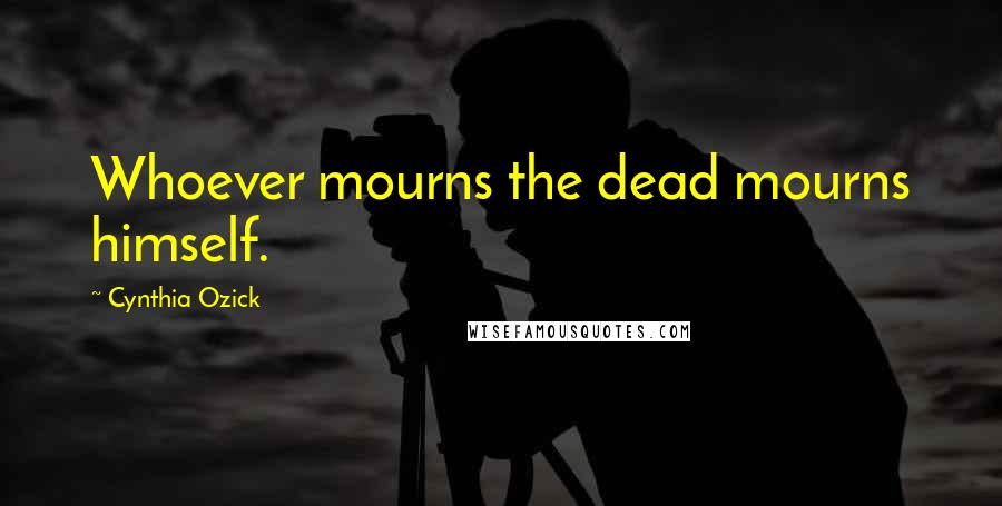 Cynthia Ozick Quotes: Whoever mourns the dead mourns himself.