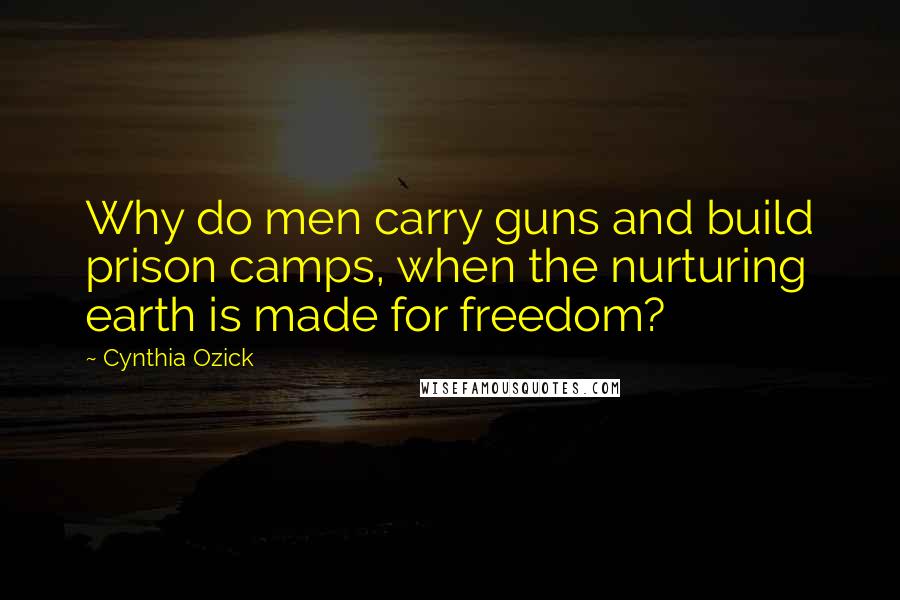 Cynthia Ozick Quotes: Why do men carry guns and build prison camps, when the nurturing earth is made for freedom?