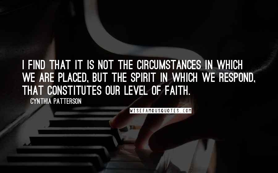 Cynthia Patterson Quotes: I find that it is not the circumstances in which we are placed, but the spirit in which we respond, that constitutes our level of faith.