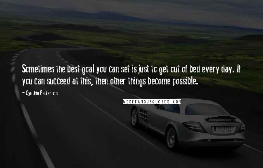 Cynthia Patterson Quotes: Sometimes the best goal you can set is just to get out of bed every day. If you can succeed at this, then other things become possible.