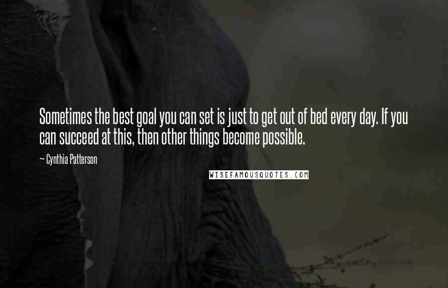 Cynthia Patterson Quotes: Sometimes the best goal you can set is just to get out of bed every day. If you can succeed at this, then other things become possible.