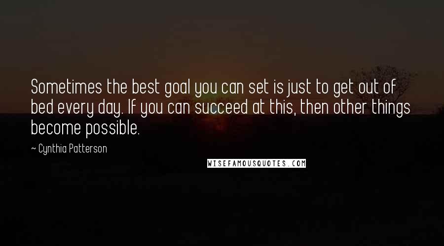 Cynthia Patterson Quotes: Sometimes the best goal you can set is just to get out of bed every day. If you can succeed at this, then other things become possible.