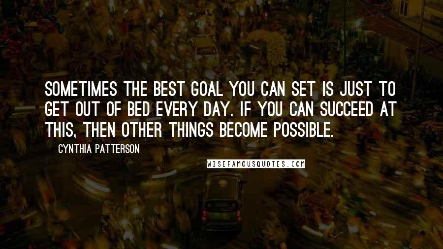 Cynthia Patterson Quotes: Sometimes the best goal you can set is just to get out of bed every day. If you can succeed at this, then other things become possible.