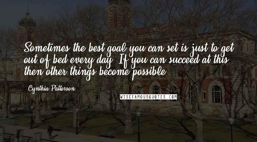 Cynthia Patterson Quotes: Sometimes the best goal you can set is just to get out of bed every day. If you can succeed at this, then other things become possible.