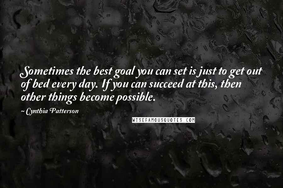 Cynthia Patterson Quotes: Sometimes the best goal you can set is just to get out of bed every day. If you can succeed at this, then other things become possible.