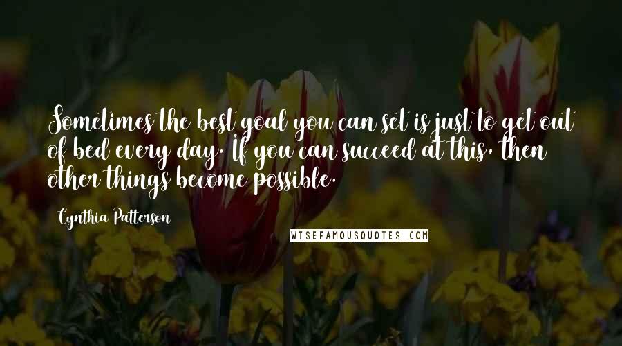 Cynthia Patterson Quotes: Sometimes the best goal you can set is just to get out of bed every day. If you can succeed at this, then other things become possible.