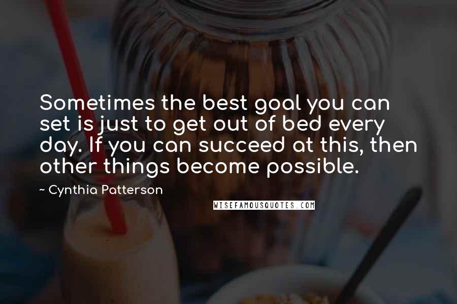 Cynthia Patterson Quotes: Sometimes the best goal you can set is just to get out of bed every day. If you can succeed at this, then other things become possible.