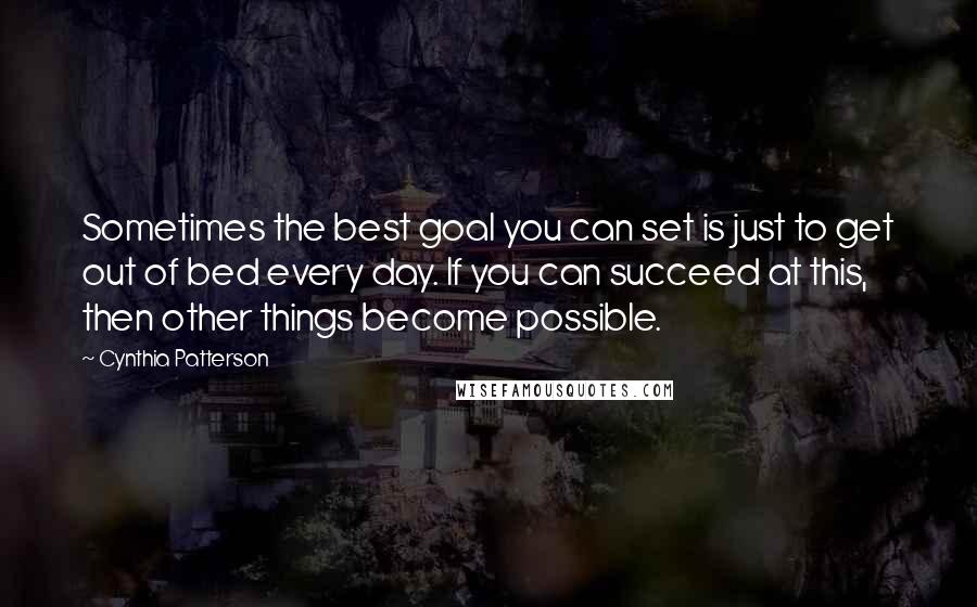 Cynthia Patterson Quotes: Sometimes the best goal you can set is just to get out of bed every day. If you can succeed at this, then other things become possible.