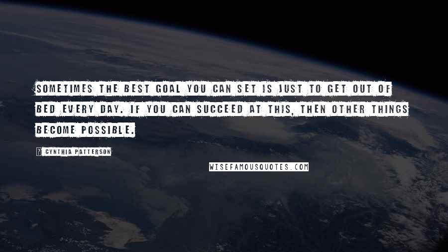 Cynthia Patterson Quotes: Sometimes the best goal you can set is just to get out of bed every day. If you can succeed at this, then other things become possible.