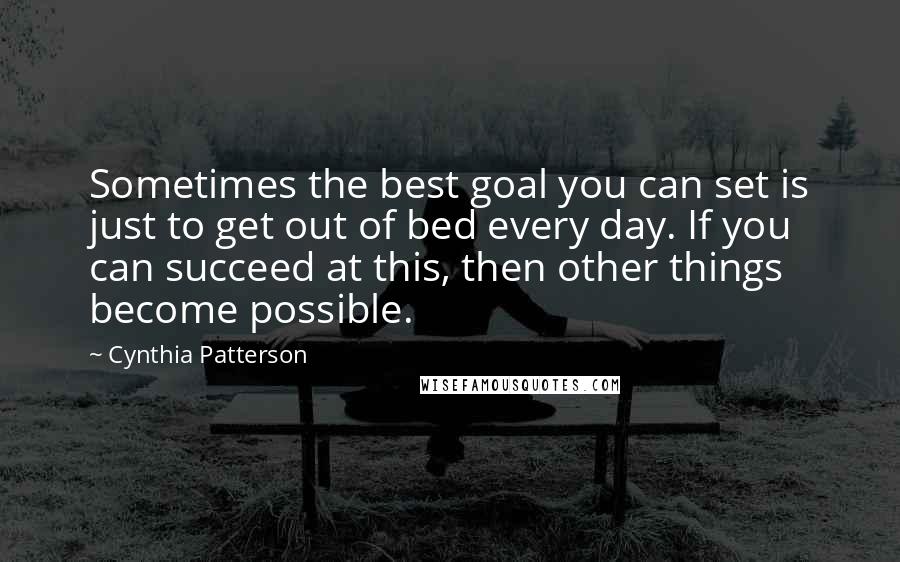 Cynthia Patterson Quotes: Sometimes the best goal you can set is just to get out of bed every day. If you can succeed at this, then other things become possible.