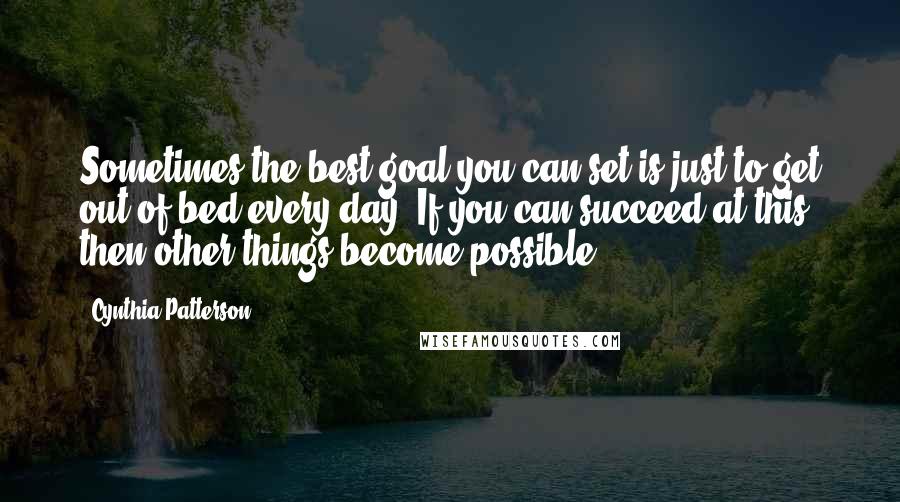 Cynthia Patterson Quotes: Sometimes the best goal you can set is just to get out of bed every day. If you can succeed at this, then other things become possible.