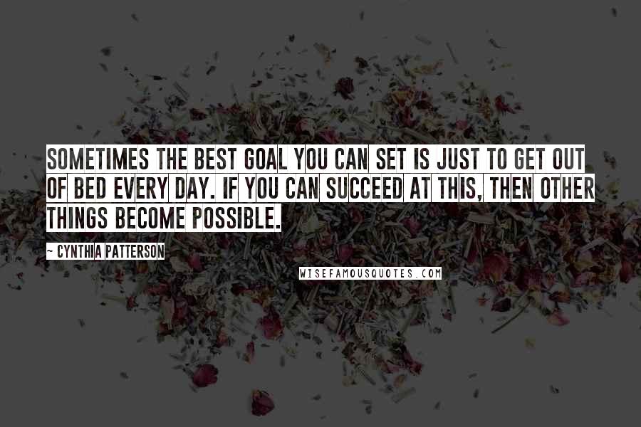 Cynthia Patterson Quotes: Sometimes the best goal you can set is just to get out of bed every day. If you can succeed at this, then other things become possible.