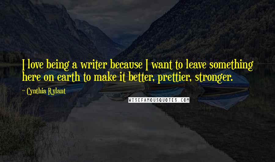 Cynthia Rylant Quotes: I love being a writer because I want to leave something here on earth to make it better, prettier, stronger.