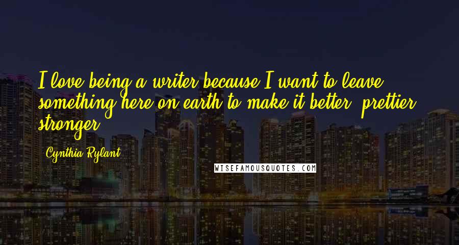 Cynthia Rylant Quotes: I love being a writer because I want to leave something here on earth to make it better, prettier, stronger.