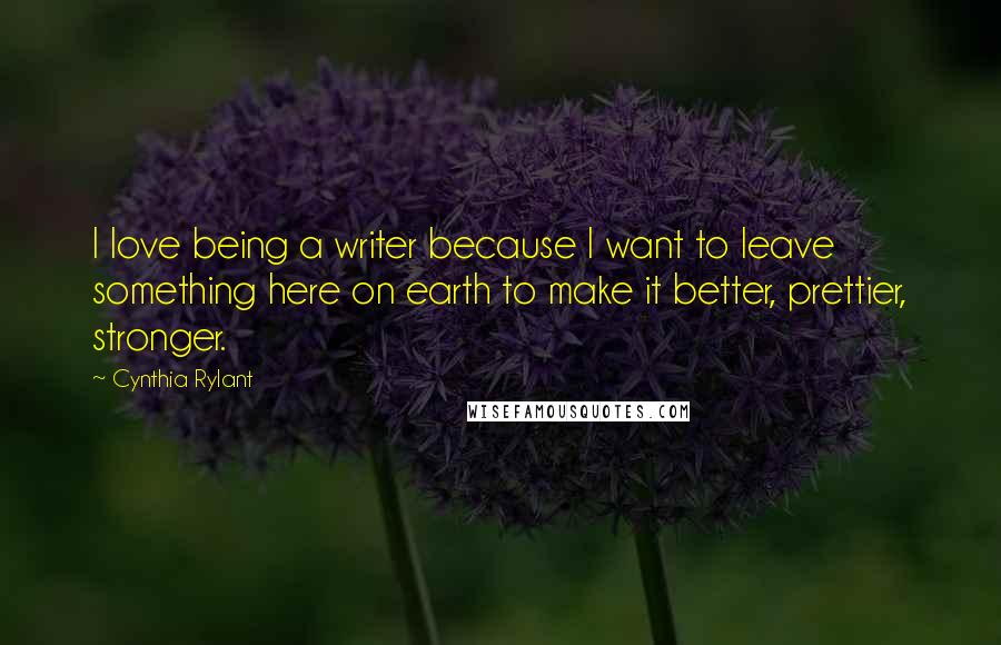 Cynthia Rylant Quotes: I love being a writer because I want to leave something here on earth to make it better, prettier, stronger.