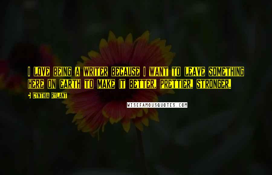 Cynthia Rylant Quotes: I love being a writer because I want to leave something here on earth to make it better, prettier, stronger.