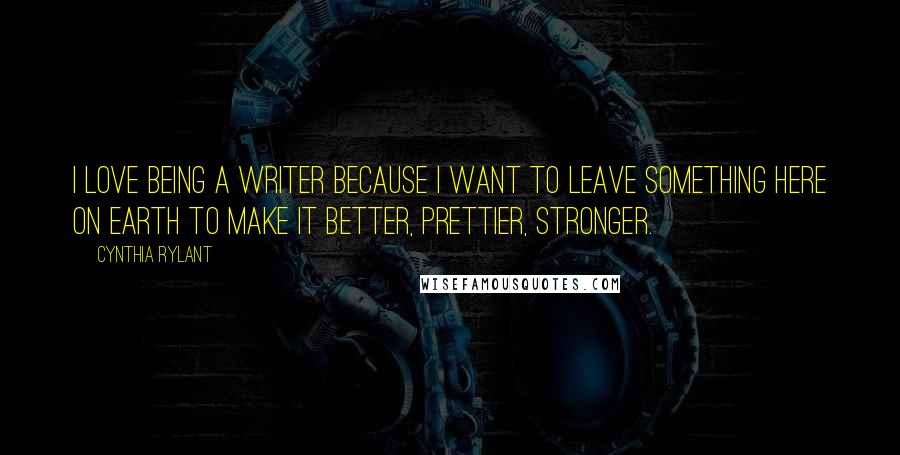 Cynthia Rylant Quotes: I love being a writer because I want to leave something here on earth to make it better, prettier, stronger.