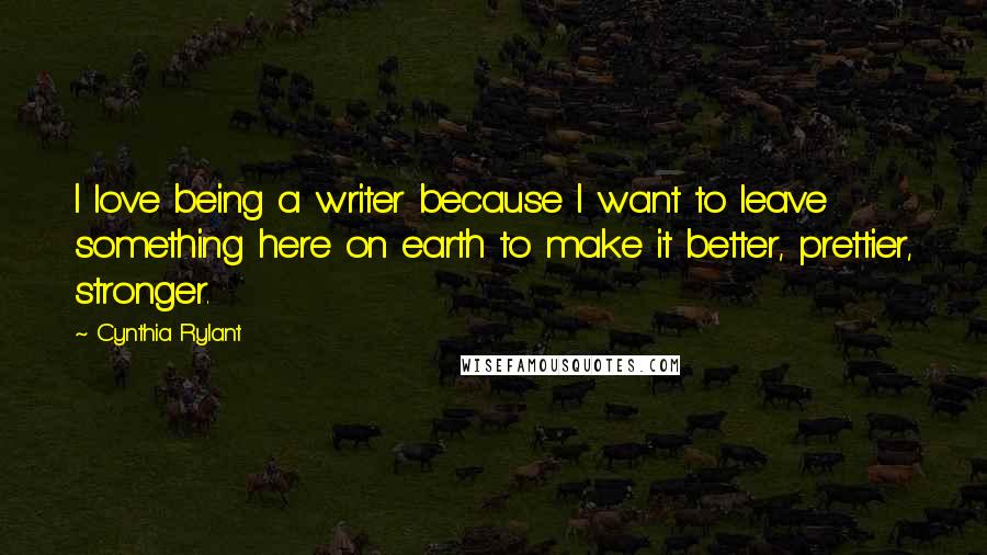 Cynthia Rylant Quotes: I love being a writer because I want to leave something here on earth to make it better, prettier, stronger.